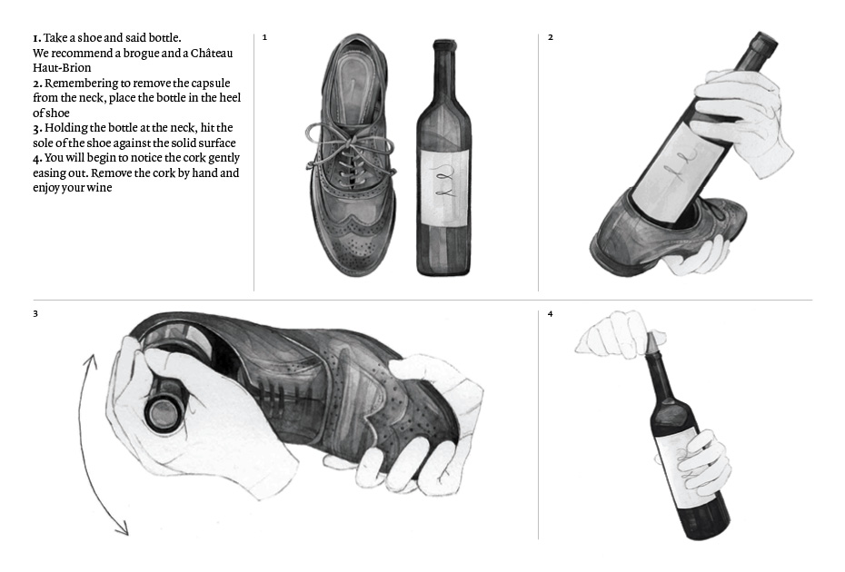 1. Take a shoe and said bottle. We recommend a brogue and a Château Haut-Brion  2. Remembering to remove the capsule from the neck, place the bottle in the heel of shoe 3. Holding the bottle at the neck, hit the sole of the shoe against the solid surface  4. You will begin to notice the cork gently easing out. Remove the cork by hand and enjoy your wine